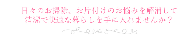 日々のお掃除、お片付けの悩みを解決して、清潔で快適な暮らしを。